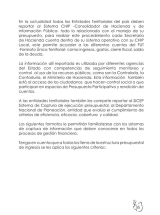 35
En la actualidad todas las Entidades Territoriales del país deben
reportar al Sistema CHIP -Consolidador de Hacienda y de
Información Pública- todo lo relacionado con el manejo de su
presupuesto, para realizar este procedimiento cada Secretaría
de Hacienda cuenta dentro de su sistema operativo con su CHIP
Local, este permite acceder a las diferentes cuentas del FUT
-Formato Único Territorial- como ingresos, gastos, cierre fiscal, saldo
de la deuda.
La información allí reportada es utilizada por diferentes agencias
del Estado con competencias de seguimiento monitoreo y
control al uso de los recursos públicos, como son la Contraloría, la
Contaduría, el Ministerio de Hacienda. Esta información también
está al acceso de los ciudadanos que hacen control social o que
participan en espacios de Presupuesto Participativo y rendición de
cuentas.
A las entidades territoriales también les compete reportar al SICEP
Sistema de Captura de ejecución presupuestal, al Departamento
Nacional de Planeación, entidad que evalúa el cumplimiento de
criterios de eficiencia, eficacia, cobertura y calidad.
Los siguientes formatos le permitirán familiarizarse con los sistemas
de captura de información que deben conocerse en todos los
procesos de gestión financiera.
Tenga en cuenta que a todos los ítems de la estructura presupuestal
de ingresos se les aplica los siguientes criterios:
 