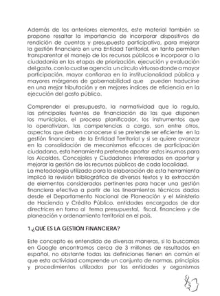 5
Además de los anteriores elementos, este material también se
propone resaltar la importancia de incorporar dispositivos de
rendición de cuentas y presupuesto participativo, para mejorar
la gestión financiera en una Entidad Territorial, en tanto permiten
transparentar el manejo de los recursos públicos e incorporar a la
ciudadanía en las etapas de priorización, ejecución y evaluación
del gasto, con lo cual se agencia un círculo virtuoso donde a mayor
participación, mayor confianza en la institucionalidad pública y
mayores márgenes de gobernabilidad que pueden traducirse
en una mejor tributación y en mejores índices de eficiencia en la
ejecución del gasto público.
Comprender el presupuesto, la normatividad que lo regula,
las principales fuentes de financiación de las que disponen
los municipios, el proceso planificador, los instrumentos que
lo operativizan, las competencias a cargo, son entre otros,
aspectos que deben conocerse si se pretende ser eficiente en la
gestión financiera de la Entidad Territorial y si se quiere avanzar
en la consolidación de mecanismos eficaces de participación
ciudadana, esta herramienta pretende aportar estos insumos para
los Alcaldes, Concejales y Ciudadanos interesados en aportar y
mejorar la gestión de los recursos públicos de cada localidad.
La metodología utilizada para la elaboración de esta herramienta
implicó la revisión bibliográfica de diversos textos y la extracción
de elementos considerados pertinentes para hacer una gestión
financiera efectiva a partir de los lineamientos técnicos dados
desde el Departamento Nacional de Planeación y el Ministerio
de Hacienda y Crédito Público, entidades encargadas de dar
directrices en torno al tema presupuestal, fiscal, financiero y de
planeación y ordenamiento territorial en el país.
1.¿QUÉ ES LA GESTIÓN FINANCIERA?
Este concepto es entendido de diversas maneras, si lo buscamos
en Google encontramos cerca de 3 millones de resultados en
español, no obstante todas las definiciones tienen en común el
que esta actividad comprende un conjunto de normas, principios
y procedimientos utilizados por las entidades y organismos
 