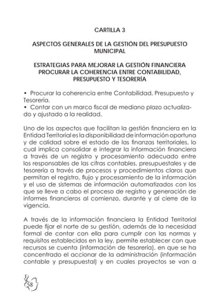 58
CARTILLA 3
ASPECTOS GENERALES DE LA GESTIÓN DEL PRESUPUESTO
MUNICIPAL
ESTRATEGIAS PARA MEJORAR LA GESTIÓN FINANCIERA
PROCURAR LA COHERENCIA ENTRE CONTABILIDAD,
PRESUPUESTO Y TESORERÍA
• Procurar la coherencia entre Contabilidad, Presupuesto y
Tesorería.
• Contar con un marco fiscal de mediano plazo actualiza-
do y ajustado a la realidad.
Uno de los aspectos que facilitan la gestión financiera en la
Entidad Territorial es la disponibilidad de información oportuna
y de calidad sobre el estado de las finanzas territoriales, lo
cual implica consolidar e integrar la información financiera
a través de un registro y procesamiento adecuado entre
los responsables de las cifras contables, presupuestales y de
tesorería a través de procesos y procedimientos claros que
permitan el registro, flujo y procesamiento de la información
y el uso de sistemas de información automatizados con los
que se lleve a cabo el proceso de registro y generación de
informes financieros al comienzo, durante y al cierre de la
vigencia.
A través de la información financiera la Entidad Territorial
puede fijar el norte de su gestión, además de la necesidad
formal de contar con ella para cumplir con las normas y
requisitos establecidos en la ley, permite establecer con que
recursos se cuenta (información de tesorería), en que se ha
concentrado el accionar de la administración (información
contable y presupuestal) y en cuales proyectos se van a
 