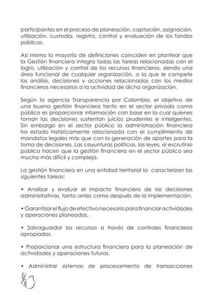 6
participantes en el proceso de planeación, captación, asignación,
utilización, custodia, registro, control y evaluación de los fondos
públicos.
Así mismo la mayoría de definiciones coinciden en plantear que
la Gestión financiera integra todas las tareas relacionadas con el
logro, utilización y control de los recursos financieros, siendo una
área funcional de cualquier organización, a la que le compete
los análisis, decisiones y acciones relacionadas con los medios
financieros necesarios a la actividad de dicha organización.
Según la agencia Transparencia por Colombia, el objetivo de
una buena gestión financiera tanto en el sector privado como
público es proporcionar información con base en la cual quienes
toman las decisiones sustentan juicios prudentes e inteligentes.
Sin embargo en el sector público la administración financiera
ha estado históricamente relacionada con el cumplimiento de
mandatos legales más que con la generación de aportes para la
toma de decisiones. Las coyunturas políticas, las leyes, el escrutinio
público hacen que la gestión financiera en el sector público sea
mucho más difícil y compleja.
La gestión financiera en una entidad territorial la caracterizan las
siguientes tareas:
• Analizar y evaluar el impacto financiero de las decisiones
administrativas, tanto antes como después de la implementación.
•Garantizarelflujodeefectivonecesarioparafinanciaractividades
y operaciones planeadas.
• Salvaguardar los recursos a través de controles financieros
apropiados.
• Proporcionar una estructura financiera para la planeación de
actividades y operaciones futuras.
• Administrar sistemas de procesamiento de transacciones
 