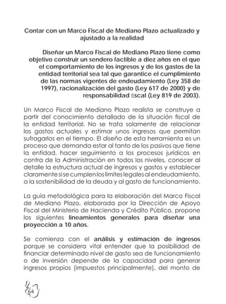 64
Contar con un Marco Fiscal de Mediano Plazo actualizado y
ajustado a la realidad
Diseñar un Marco Fiscal de Mediano Plazo tiene como
objetivo construir un sendero factible a diez años en el que
el comportamiento de los ingresos y de los gastos de la
entidad territorial sea tal que garantice el cumplimiento
de las normas vigentes de endeudamiento (Ley 358 de
1997), racionalización del gasto (Ley 617 de 2000) y de
responsabilidad fiscal (Ley 819 de 2003).
Un Marco Fiscal de Mediano Plazo realista se construye a
partir del conocimiento detallado de la situación fiscal de
la entidad territorial. No se trata solamente de relacionar
los gastos actuales y estimar unos ingresos que permitan
sufragarlos en el tiempo. El diseño de esta herramienta es un
proceso que demanda estar al tanto de los pasivos que tiene
la entidad, hacer seguimiento a los procesos jurídicos en
contra de la Administración en todos los niveles, conocer al
detalle la estructura actual de ingresos y gastos y establecer
claramentesisecumplenloslímiteslegalesalendeudamiento,
a la sostenibilidad de la deuda y al gasto de funcionamiento.
La guía metodológica para la elaboración del Marco Fiscal
de Mediano Plazo, elaborada por la Dirección de Apoyo
Fiscal del Ministerio de Hacienda y Crédito Público, propone
los siguientes lineamientos generales para diseñar una
proyección a 10 años.
Se comienza con el análisis y estimación de ingresos
porque se considera vital entender que la posibilidad de
financiar determinado nivel de gasto sea de funcionamiento
o de inversión depende de la capacidad para generar
ingresos propios (impuestos principalmente), del monto de
 