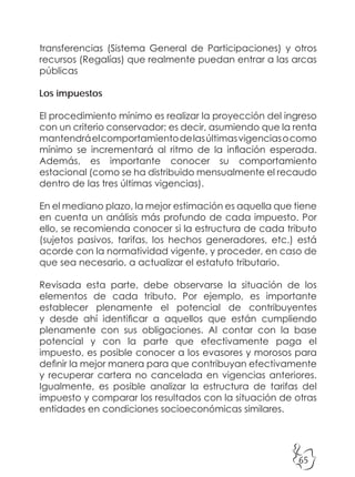 65
transferencias (Sistema General de Participaciones) y otros
recursos (Regalías) que realmente puedan entrar a las arcas
públicas
Los impuestos
El procedimiento mínimo es realizar la proyección del ingreso
con un criterio conservador; es decir, asumiendo que la renta
mantendráelcomportamientodelasúltimasvigenciasocomo
mínimo se incrementará al ritmo de la inflación esperada.
Además, es importante conocer su comportamiento
estacional (como se ha distribuido mensualmente el recaudo
dentro de las tres últimas vigencias).
En el mediano plazo, la mejor estimación es aquella que tiene
en cuenta un análisis más profundo de cada impuesto. Por
ello, se recomienda conocer si la estructura de cada tributo
(sujetos pasivos, tarifas, los hechos generadores, etc.) está
acorde con la normatividad vigente, y proceder, en caso de
que sea necesario, a actualizar el estatuto tributario.
Revisada esta parte, debe observarse la situación de los
elementos de cada tributo. Por ejemplo, es importante
establecer plenamente el potencial de contribuyentes
y desde ahí identificar a aquellos que están cumpliendo
plenamente con sus obligaciones. Al contar con la base
potencial y con la parte que efectivamente paga el
impuesto, es posible conocer a los evasores y morosos para
definir la mejor manera para que contribuyan efectivamente
y recuperar cartera no cancelada en vigencias anteriores.
Igualmente, es posible analizar la estructura de tarifas del
impuesto y comparar los resultados con la situación de otras
entidades en condiciones socioeconómicas similares.
 