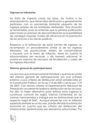 66
Ingresos no tributarios
Se trata de ingresos como las tasas, las multas o los
arrendamientos, que tienen libre destinación y generalmente
participan con un porcentaje bastante pequeño de los
ingresos propios de las entidades territoriales. Esta situación
es lamentable, pues se entiende que la primera justificación
para iniciar un proceso de descentralización es la posibilidad
de conseguir mayores niveles de eficiencia en la prestación
de los servicios y los bienes públicos.
Respecto a la estimación de estas fuentes de ingresos, se
recomienda un procedimiento similar al de los ingresos
tributarios. Las proyecciones deben ser conservadoras
o hacerse con la meta de inflación, tener en cuenta la
estacionalidad del recaudo, y de manera adicional, la
puesta en marcha de procesos de fiscalización y cobro de
los ingresos tributarios.
Sistema general de participaciones
Los recursos que el nivel nacional transfiere y que hacen parte
del sistema general de participaciones son una entrada
externa, cuyos criterios de distribución están establecidos en
la Constitución Política, en la Ley 715 de 2001 y en la Ley 1176
de 2007. Con dichos criterios el Departamento Nacional de
Planeación anualmente realiza la distribución de los recursos.
Por ello, la mejor alternativa para estimar estos ingresos la
constituye conocer las reglas básicas contenidas en las
normas mencionadas e indagar por las estimaciones que al
respecto haga el DNP. Aunque proyectar con la inflación
esperada siempre es un recurso, puede afinarse la estimación
tomando en cuenta que los criterios de distribución del
sistema están determinados por elementos estructurales. Por
 