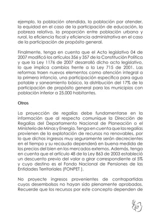 67
ejemplo, la población atendida, la población por atender,
la equidad en el caso de la participación de educación, la
pobreza relativa, la proporción entre población urbana y
rural, la eficiencia fiscal y eficiencia administrativa en el caso
de la participación de propósito general.
Finalmente, tenga en cuenta que el Acto legislativo 04 de
2007 modificó los artículos 356 y 357 de la Constitución Política
y que la Ley 1176 de 2007 desarrolló dicho acto legislativo,
lo que implica cambios frente a la Ley 715 de 2001. Las
reformas traen nuevos elementos como atención integral a
la primera infancia, una participación específica para agua
potable y saneamiento básico, la distribución del 17% de la
participación de propósito general para los municipios con
población inferior a 25.000 habitantes.
Otros
La proyección de regalías debe fundamentarse en la
información que al respecto comunique la Dirección de
Regalías del Departamento Nacional de Planeación o el
Ministerio de Minas y Energía. Tenga en cuenta que las regalías
provienen de la explotación de recursos no renovables, por
lo que dichos ingresos muy seguramente serán decrecientes
en el tiempo y su recaudo dependerá en buena medida de
los precios del bien en los mercados externos. Además, tenga
en cuenta que el artículo 48 de la Ley 863 de 2003 estableció
un descuento previo del valor a girar correspondiente al 5%
y cuyo destino es el Fondo Nacional de Pensiones de las
Entidades Territoriales (FONPET ).
No proyecte ingresos provenientes de contrapartidas
cuyos desembolsos no hayan sido plenamente aprobados.
Recuerde que los recursos por este concepto dependen de
 