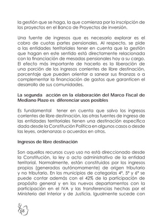 68
la gestión que se haga, la que comienza por la inscripción de
los proyectos en el Banco de Proyectos de inversión.
Una fuente de ingresos que es necesario explorar es el
cobro de cuotas partes pensionales. Al respecto, se pide
a las entidades territoriales tener en cuenta que la gestión
que hagan en este sentido está directamente relacionada
con la financiación de mesadas pensionales hoy a su cargo.
El efecto más importante de hacerlo es la liberación de
una porción de los ingresos corrientes de libre destinación,
porcentaje que pueden orientar a sanear sus finanzas o a
complementar la financiación de gastos que garanticen el
desarrollo de sus comunidades.
La segunda acción en la elaboración del Marco Fiscal de
Mediano Plazo es diferenciar usos posibles
Es fundamental tener en cuenta que salvo los ingresos
corrientes de libre destinación, las otras fuentes de ingreso de
las entidades territoriales tienen una destinación específica
dada desde la Constitución Política en algunos casos o desde
las leyes, ordenanzas o acuerdos en otros.
Ingresos de libre destinación
Son aquellos recursos cuyo uso no está direccionado desde
la Constitución, la ley o acto administrativo de la entidad
territorial. Normalmente, están constituidos por los ingresos
propios (generados autónomamente) de origen tributario
y no tributario. En los municipios de categorías 4ª, 5ª y 6ª se
puede contar además con el 42% de la participación de
propósito general y en los nuevos departamentos con la
participación en el IVA y las transferencias hechas por el
Ministerio del Interior y de Justicia. Igualmente sucede con
 