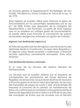 69
los recursos girados al Departamento Archipiélago de San
Andrés, Providencia y Santa Catalina en virtud de la Ley 1a
de 1972.
Estos ingresos se pueden utilizar para financiar el gasto de
funcionamiento en los porcentajes establecidos por la Ley
617 de 2000, límites que dependen de la categoría del
departamento o del municipio. La parte de estos ingresos
que no se emplean en sufragar gasto de funcionamiento,
se puede utilizar para financiar la cancelación de pasivos
acumulados devigencias anteriores y/o gastos de inversión.
Ingresos con destinación específica
Se trata de aquellas fuentes de ingresos cuyo recaudo ha sido
destinado desde la Constitución, las leyes de la República y
en algunos casos desde acuerdos u ordenanzas, a financiar
sectores específicos normalmente eninversión. Entre estos
tenemos:
Con destinación forzosa a inversión
Es el caso de los recursos del Sistema General de
Participaciones.
Los recursos que se puedan obtener por el esquema de
contrapartida (los provenientes del Fondo Nacional de
Regalías), las donaciones, los que tienen destinación exclusiva
a financiar gastos en el sector salud (por ejemplo, los recursos
del monopolio de juegos de suerte y azar, el porcentaje del
impuesto al consumo de la cerveza, las transferencias de
Etesa, etc.) últimos que se consideran como pertenecientes al
Sistema de Seguridad Social en Salud y el 51% de los recursos
del monopolio de licores que de acuerdo con el Decreto
 