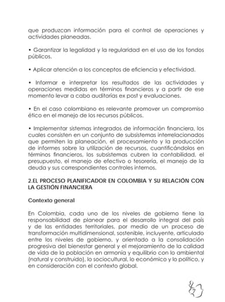 7
que produzcan información para el control de operaciones y
actividades planeadas.
• Garantizar la legalidad y la regularidad en el uso de los fondos
públicos.
• Aplicar atención a los conceptos de eficiencia y efectividad.
• Informar e interpretar los resultados de las actividades y
operaciones medidas en términos financieros y a partir de ese
momento levar a cabo auditorías ex post y evaluaciones.
• En el caso colombiano es relevante promover un compromiso
ético en el manejo de los recursos públicos.
• Implementar sistemas integrados de información financiera, los
cuales consisten en un conjunto de subsistemas interrelacionados
que permiten la planeación, el procesamiento y la producción
de informes sobre la utilización de recursos, cuantificándolos en
términos financieros, los subsistemas cubren la contabilidad, el
presupuesto, el manejo de efectivo o tesorería, el manejo de la
deuda y sus correspondientes controles internos.
2.EL PROCESO PLANIFICADOR EN COLOMBIA Y SU RELACIÓN CON
LA GESTIÓN FINANCIERA
Contexto general
En Colombia, cada uno de los niveles de gobierno tiene la
responsabilidad de planear para el desarrollo integral del país
y de las entidades territoriales, por medio de un proceso de
transformación multidimensional, sostenible, incluyente, articulado
entre los niveles de gobierno, y orientado a la consolidación
progresiva del bienestar general y el mejoramiento de la calidad
de vida de la población en armonía y equilibrio con lo ambiental
(natural y construido), lo sociocultural, lo económico y lo político, y
en consideración con el contexto global.
 