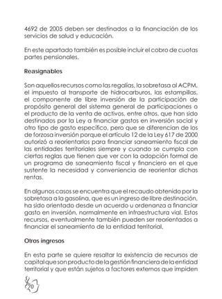 70
4692 de 2005 deben ser destinados a la financiación de los
servicios de salud y educación.
En este apartado también es posible incluir el cobro de cuotas
partes pensionales.
Reasignables
Son aquellos recursos como las regalías, la sobretasa al ACPM,
el impuesto al transporte de hidrocarburos, las estampillas,
el componente de libre inversión de la participación de
propósito general del sistema general de participaciones o
el producto de la venta de activos, entre otros, que han sido
destinados por la Ley a financiar gastos en inversión social y
otro tipo de gasto específico, pero que se diferencian de los
de forzosa inversión porque el artículo 12 de la Ley 617 de 2000
autorizó a reorientarlos para financiar saneamiento fiscal de
las entidades territoriales siempre y cuando se cumpla con
ciertas reglas que tienen que ver con la adopción formal de
un programa de saneamiento fiscal y financiero en el que
sustente la necesidad y conveniencia de reorientar dichas
rentas.
En algunos casos se encuentra que el recaudo obtenido por la
sobretasa a la gasolina, que es un ingreso de libre destinación,
ha sido orientado desde un acuerdo u ordenanza a financiar
gasto en inversión, normalmente en infraestructura vial. Estos
recursos, eventualmente también pueden ser reorientados a
financiar el saneamiento de la entidad territorial.
Otros ingresos
En esta parte se quiere resaltar la existencia de recursos de
capitalquesonproductodelagestiónfinancieradelaentidad
territorial y que están sujetos a factores externos que impiden
 