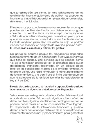 71
que su estimación sea cierta. Se trata básicamente de los
rendimientos financieros, la venta de activos, los excedentes
financieros y las utilidades de las empresas departamentales,
distritales o municipales.
Estos recursos por su naturaleza no son recurrentes y aunque
pueden ser de libre destinación no deben soportar gasto
corriente. La práctica fiscal no los acepta como soportes
válidos de una estimación de gasto a mediano plazo, por lo
que se recomienda no proyectarlos como fuente del marco
fiscal de mediano plazo. Una vez estén en caja se podrán
vincular a la financiación del gasto de inversión, pero no antes.
El tercer paso es analizar y estimar los gastos
Los gastos se analizan porque las erogaciones dependen
fundamentalmente de las posibilidades efectivas de ingresos
que tiene la entidad. Este principio que se conoce como
“el de la restricción presupuestal” es primordial para evitar
descalabros financieros soportados en un cálculo poco
serio de las posibilidades fiscales de la entidad territorial. Al
respecto, ya hay una regla formal, por lo menos para el gasto
de funcionamiento, y la constituye el límite que de acuerdo
con la categoría de la entidad territorial ha establecido la
Ley 617 de 2000
En esta etapa del proceso se hace la incorporación de pasivos
acumulados de vigencias anteriores y contingencias.
Sehacenecesariodiagnosticarlasituaciónfiscaldelaentidad
a partir de un corte. Esto no solo significa saber cuánto se
debe, también significa identificar las contingencias que se
podrían hacer reales en el futuro inmediato. Para lograrlo,
los responsables de la información financiera y jurídica
deben contar con el apoyo del resto de la administración e
implementar mecanismos y procedimientos para garantizar
 