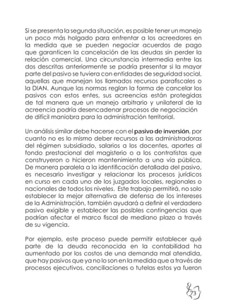 73
Si se presenta la segunda situación, es posible tener un manejo
un poco más holgado para enfrentar a los acreedores en
la medida que se pueden negociar acuerdos de pago
que garanticen la cancelación de las deudas sin perder la
relación comercial. Una circunstancia intermedia entre las
dos descritas anteriormente se podría presentar si la mayor
parte del pasivo se tuviera con entidades de seguridad social,
aquellas que manejan los llamados recursos parafiscales o
la DIAN. Aunque las normas reglan la forma de cancelar los
pasivos con estos entes, sus acreencias están protegidas
de tal manera que un manejo arbitrario y unilateral de la
acreencia podría desencadenar procesos de negociación
de difícil maniobra para la administración territorial.
Un análisis similar debe hacerse con el pasivo de inversión, por
cuanto no es lo mismo deber recursos a las administradoras
del régimen subsidiado, salarios a los docentes, aportes al
fondo prestacional del magisterio o a los contratistas que
construyeron o hicieron mantenimiento a una vía pública.
De manera paralela a la identificación detallada del pasivo,
es necesario investigar y relacionar los procesos jurídicos
en curso en cada uno de los juzgados locales, regionales o
nacionales de todos los niveles. Este trabajo permitirá, no solo
establecer la mejor alternativa de defensa de los intereses
de la Administración, también ayudará a definir el verdadero
pasivo exigible y establecer las posibles contingencias que
podrían afectar el marco fiscal de mediano plazo a través
de su vigencia.
Por ejemplo, este proceso puede permitir establecer qué
parte de la deuda reconocida en la contabilidad ha
aumentado por los costos de una demanda mal atendida,
que hay pasivos que ya no lo son en la medida que a través de
procesos ejecutivos, conciliaciones o tutelas estos ya fueron
 