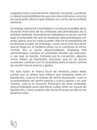 74
pagados total o parcialmente. Además, se podrá cuantificar
y valorar la probabilidad de que procesos ordinarios como los
de reparación directa sean fallados en contra de la entidad
territorial.
Un trabajo adicional e inevitable lo constituye el análisis de la
situación financiera de las entidades descentralizadas de la
entidad territorial. Normalmente trabajamos el sector central
bajo el entendido de que las empresas descentralizadas son
entes ajenos que en nada pueden afectar la estabilidad de
las finanzas locales. Sin embargo, cada vez es más frecuente
que el riesgo en el mediano plazo no lo constituya el sector
central, sino su sector descentralizado. Empresas mal
administradas, creadas sin suficientes estudios de mercado,
o, por qué no decirlo, tomadas por la corrupción, algunas
veces deben ser liquidadas, procesos, que en no pocas
ocasiones culminan con la necesidad para el sector central
de asumir nuevos pasivos y gastos.
Por esta razón, el marco fiscal de mediano plazo debe
contar con un anexo que indique qué empresas están en
liquidación, cuál es el estado de dicha liquidación, cuál es
la probabilidad de asumir pasivos y nuevos gastos y en qué
montos, cuál es la situación financiera de otras entidades
descentralizadas para identificar cuáles están en causal de
liquidación y cómo podrán afectar las finanzas locales en los
próximos años.
 