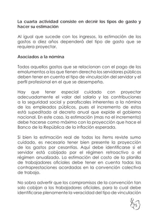 75
La cuarta actividad consiste en definir los tipos de gasto y
hacer su estimación
Al igual que sucede con los ingresos, la estimación de los
gastos a diez años dependerá del tipo de gasto que se
requiera proyectar.
Asociados a la nómina
Todos aquellos gastos que se relacionan con el pago de los
emolumentos a los que tienen derecho los servidores públicos
deben tener en cuenta el tipo de vinculación del servidor y el
perfil profesional en el que se desempeña.
Hay que tener especial cuidado con proyectar
adecuadamente el valor del salario y las contribuciones
a la seguridad social y parafiscales inherentes a la nómina
de los empleados públicos, pues el incremento de estos
está supeditado al decreto anual que expide el gobierno
nacional. En este caso, la estimación (mas no el incremento)
debe hacerse como máximo con la proyección que hace el
Banco de la República de la inflación esperada.
Si bien la estimación real de todos los ítems reviste sumo
cuidado, es necesario tener bien presente la proyección
de los gastos por cesantías. Aquí debe identificarse si el
servidor está cobijado por el régimen retroactivo o el
régimen anualizado. La estimación del costo de la planilla
de trabajadores oficiales debe tener en cuenta todas las
contraprestaciones acordadas en la convención colectiva
de trabajo.
No sobra advertir que los compromisos de la convención tan
solo cobijan a los trabajadores oficiales, para lo cual debe
identificarse plenamente la veracidad del tipo de vinculación
 