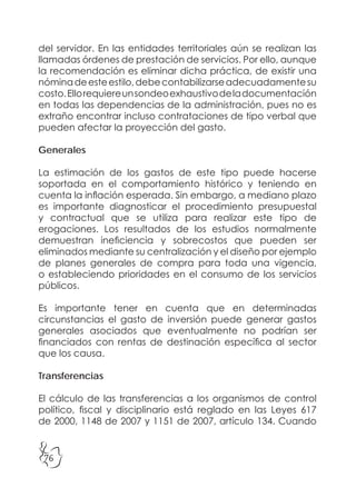 76
del servidor. En las entidades territoriales aún se realizan las
llamadas órdenes de prestación de servicios. Por ello, aunque
la recomendación es eliminar dicha práctica, de existir una
nóminadeesteestilo,debecontabilizarseadecuadamentesu
costo.Ellorequiereunsondeoexhaustivodeladocumentación
en todas las dependencias de la administración, pues no es
extraño encontrar incluso contrataciones de tipo verbal que
pueden afectar la proyección del gasto.
Generales
La estimación de los gastos de este tipo puede hacerse
soportada en el comportamiento histórico y teniendo en
cuenta la inflación esperada. Sin embargo, a mediano plazo
es importante diagnosticar el procedimiento presupuestal
y contractual que se utiliza para realizar este tipo de
erogaciones. Los resultados de los estudios normalmente
demuestran ineficiencia y sobrecostos que pueden ser
eliminados mediante su centralización y el diseño por ejemplo
de planes generales de compra para toda una vigencia,
o estableciendo prioridades en el consumo de los servicios
públicos.
Es importante tener en cuenta que en determinadas
circunstancias el gasto de inversión puede generar gastos
generales asociados que eventualmente no podrían ser
financiados con rentas de destinación específica al sector
que los causa.
Transferencias
El cálculo de las transferencias a los organismos de control
político, fiscal y disciplinario está reglado en las Leyes 617
de 2000, 1148 de 2007 y 1151 de 2007, artículo 134. Cuando
 