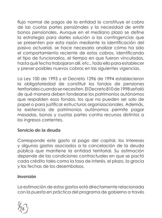 78
flujo normal de pagos de la entidad lo constituye el cobro
de las cuotas partes pensiónales y la necesidad de emitir
bonos pensionales. Aunque en el mediano plazo se define
la estrategia para darles solución a las contingencias que
se presenten por esta razón mediante la identificación del
pasivo actuarial, se hace necesario analizar cómo ha sido
el comportamiento reciente de estos cobros, identificando
el tipo de funcionarios, el tiempo en que fueron vinculados,
hasta qué fecha trabajaron allí, etc., todo ello para establecer
y prever posibles nuevos cobros en las siguientes vigencias.
La Ley 100 de 1993 y el Decreto 1296 de 1994 establecieron
la obligatoriedad de constituir los fondos de pensiones
territorialescuandosenecesiten.ElDecreto810de1998señaló
de qué manera deben fondearse los patrimonios autónomos
que respalden esos fondos, los que no pueden ser solo de
papel o para justificar estructuras organizacionales. Además,
la existencia de patrimonios autónomos permite pagar
mesadas, bonos y cuotas partes contra recursos distintos a
los ingresos corrientes.
Servicio de la deuda
Corresponde este gasto al pago del capital, los intereses
y algunos gastos asociados a la cancelación de la deuda
pública que mantiene la entidad territorial. Su estimación
depende de las condiciones contractuales en que se pactó
cada crédito tales como la tasa de interés, el plazo, la gracia
y las fechas de los desembolsos.
Inversión
La estimación de estos gastos está directamente relacionada
con la puesta en práctica del programa de gobierno a través
 