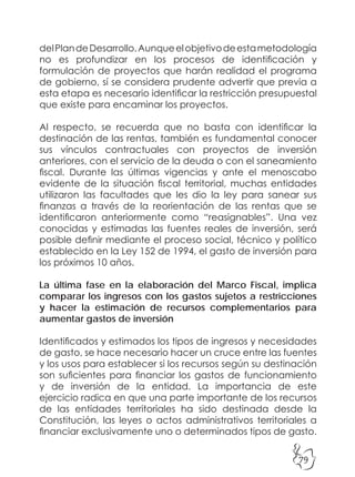 79
delPlandeDesarrollo.Aunqueelobjetivodeestametodología
no es profundizar en los procesos de identificación y
formulación de proyectos que harán realidad el programa
de gobierno, sí se considera prudente advertir que previa a
esta etapa es necesario identificar la restricción presupuestal
que existe para encaminar los proyectos.
Al respecto, se recuerda que no basta con identificar la
destinación de las rentas, también es fundamental conocer
sus vínculos contractuales con proyectos de inversión
anteriores, con el servicio de la deuda o con el saneamiento
fiscal. Durante las últimas vigencias y ante el menoscabo
evidente de la situación fiscal territorial, muchas entidades
utilizaron las facultades que les dio la ley para sanear sus
finanzas a través de la reorientación de las rentas que se
identificaron anteriormente como “reasignables”. Una vez
conocidas y estimadas las fuentes reales de inversión, será
posible definir mediante el proceso social, técnico y político
establecido en la Ley 152 de 1994, el gasto de inversión para
los próximos 10 años.
La última fase en la elaboración del Marco Fiscal, implica
comparar los ingresos con los gastos sujetos a restricciones
y hacer la estimación de recursos complementarios para
aumentar gastos de inversión
Identificados y estimados los tipos de ingresos y necesidades
de gasto, se hace necesario hacer un cruce entre las fuentes
y los usos para establecer si los recursos según su destinación
son suficientes para financiar los gastos de funcionamiento
y de inversión de la entidad. La importancia de este
ejercicio radica en que una parte importante de los recursos
de las entidades territoriales ha sido destinada desde la
Constitución, las leyes o actos administrativos territoriales a
financiar exclusivamente uno o determinados tipos de gasto.
 