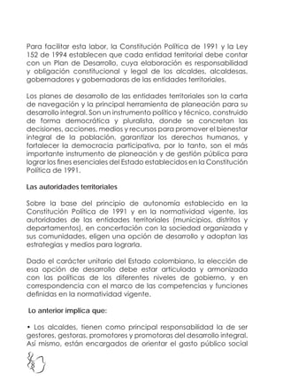 8
Para facilitar esta labor, la Constitución Política de 1991 y la Ley
152 de 1994 establecen que cada entidad territorial debe contar
con un Plan de Desarrollo, cuya elaboración es responsabilidad
y obligación constitucional y legal de los alcaldes, alcaldesas,
gobernadores y gobernadoras de las entidades territoriales.
Los planes de desarrollo de las entidades territoriales son la carta
de navegación y la principal herramienta de planeación para su
desarrollo integral. Son un instrumento político y técnico, construido
de forma democrática y pluralista, donde se concretan las
decisiones, acciones, medios y recursos para promover el bienestar
integral de la población, garantizar los derechos humanos, y
fortalecer la democracia participativa, por lo tanto, son el más
importante instrumento de planeación y de gestión pública para
lograr los fines esenciales del Estado establecidos en la Constitución
Política de 1991.
Las autoridades territoriales
Sobre la base del principio de autonomía establecido en la
Constitución Política de 1991 y en la normatividad vigente, las
autoridades de las entidades territoriales (municipios, distritos y
departamentos), en concertación con la sociedad organizada y
sus comunidades, eligen una opción de desarrollo y adoptan las
estrategias y medios para lograrla.
Dado el carácter unitario del Estado colombiano, la elección de
esa opción de desarrollo debe estar articulada y armonizada
con las políticas de los diferentes niveles de gobierno, y en
correspondencia con el marco de las competencias y funciones
definidas en la normatividad vigente.
Lo anterior implica que:
• Los alcaldes, tienen como principal responsabilidad la de ser
gestores, gestoras, promotores y promotoras del desarrollo integral.
Así mismo, están encargados de orientar el gasto público social
 