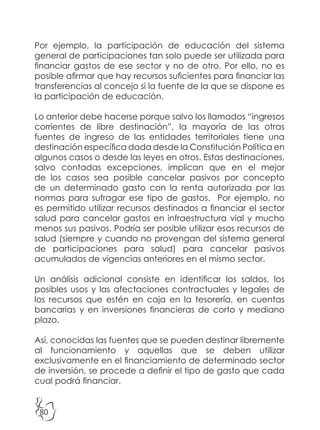 80
Por ejemplo, la participación de educación del sistema
general de participaciones tan solo puede ser utilizada para
financiar gastos de ese sector y no de otro. Por ello, no es
posible afirmar que hay recursos suficientes para financiar las
transferencias al concejo si la fuente de la que se dispone es
la participación de educación.
Lo anterior debe hacerse porque salvo los llamados “ingresos
corrientes de libre destinación”, la mayoría de las otras
fuentes de ingreso de las entidades territoriales tiene una
destinación específica dada desde la Constitución Política en
algunos casos o desde las leyes en otros. Estas destinaciones,
salvo contadas excepciones, implican que en el mejor
de los casos sea posible cancelar pasivos por concepto
de un determinado gasto con la renta autorizada por las
normas para sufragar ese tipo de gastos. Por ejemplo, no
es permitido utilizar recursos destinados a financiar el sector
salud para cancelar gastos en infraestructura vial y mucho
menos sus pasivos. Podría ser posible utilizar esos recursos de
salud (siempre y cuando no provengan del sistema general
de participaciones para salud) para cancelar pasivos
acumulados de vigencias anteriores en el mismo sector.
Un análisis adicional consiste en identificar los saldos, los
posibles usos y las afectaciones contractuales y legales de
los recursos que estén en caja en la tesorería, en cuentas
bancarias y en inversiones financieras de corto y mediano
plazo.
Así, conocidas las fuentes que se pueden destinar libremente
al funcionamiento y aquellas que se deben utilizar
exclusivamente en el financiamiento de determinado sector
de inversión, se procede a definir el tipo de gasto que cada
cual podrá financiar.
 