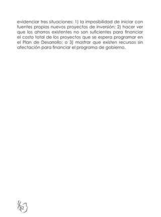 82
evidenciar tres situaciones: 1) la imposibilidad de iniciar con
fuentes propias nuevos proyectos de inversión; 2) hacer ver
que los ahorros existentes no son suficientes para financiar
el costo total de los proyectos que se espera programar en
el Plan de Desarrollo; o 3) mostrar que existen recursos sin
afectación para financiar el programa de gobierno.
 