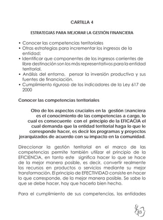83
CARTILLA 4
ESTRATEGIAS PARA MEJORAR LA GESTIÓN FINANCIERA
• Conocer las competencias territoriales
• Otras estrategias para incrementar los ingresos de la
entidad:
• Identificar que componentes de los ingresos corrientes de
libre destinación son los más representativos para la entidad
territorial.
• Análisis del entorno, pensar la inversión productiva y sus
fuentes de financiación.
• Cumplimiento riguroso de los indicadores de la Ley 617 de
2000
Conocer las competencias territoriales
Otro de los aspectos cruciales en la gestión financiera
es el conocimiento de las competencias a cargo, lo
cual es consecuente con el principio de la EFICACIA el
cual demanda que la entidad territorial haga lo que le
corresponde hacer, es decir los programas y proyectos
jerarquizados de acuerdo con su impacto en la comunidad.
Direccionar la gestión territorial en el marco de las
competencias permite también utilizar el principio de la
EFICIENCIA, en tanto este significa hacer lo que se hace
de la mejor manera posible, es decir, convertir realmente
los recursos en productos o servicios mediante su mejor
transformación. El principio de EFECTIVIDAD consiste en hacer
lo que corresponde, de la mejor manera posible. Se sabe lo
que se debe hacer, hay que hacerlo bien hecho.
Para el cumplimiento de sus competencias, las entidades
 