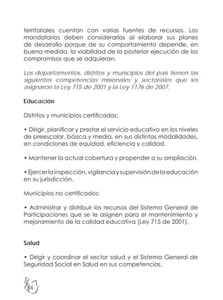 84
territoriales cuentan con varias fuentes de recursos. Los
mandatarios deben considerarlas al elaborar sus planes
de desarrollo porque de su comportamiento depende, en
buena medida, la viabilidad de la posterior ejecución de los
compromisos que se adquieran.
Los departamentos, distritos y municipios del país tienen las
siguientes competencias misionales y sectoriales que les
asignaron la Ley 715 de 2001 y la Ley 1176 de 2007.
Educación
Distritos y municipios certificados:
• Dirigir, planificar y prestar el servicio educativo en los niveles
de preescolar, básica y media, en sus distintas modalidades,
en condiciones de equidad, eficiencia y calidad.
• Mantener la actual cobertura y propender a su ampliación.
•Ejercerlainspección,vigilanciaysupervisióndelaeducación
en su jurisdicción.
Municipios no certificados:
• Administrar y distribuir los recursos del Sistema General de
Participaciones que se le asignen para el mantenimiento y
mejoramiento de la calidad educativa (Ley 715 de 2001).
Salud
• Dirigir y coordinar el sector salud y el Sistema General de
Seguridad Social en Salud en sus competencias.
 