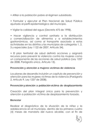 85
• Afiliar a la población pobre al régimen subsidiado.
• Formular y ejecutar el Plan Nacional de Salud Pública
ajustado al perfil epidemiológico del municipio.
• Vigilar la calidad del agua (Decreto 475 de 1998).
• Hacer vigilancia y control sanitario a la distribución
y comercialización de alimentos y a establecimientos
gastronómicos, así como al transporte asociado a estas
actividades en los distritos y los municipios de categorías 1, 2,
3 y especiales (Ley 1122 de 2007, Artículo 34).
• El plan territorial de salud definirá acciones y asignará
recursos para prevenir la violencia contra las mujeres como
un componente de las acciones de salud pública (Ley 1257
de 2008, Parágrafo único, Artículo 13).
Prevención y atención a mujeres víctimas de violencia
Los planes de desarrollo incluirán un capítulo de prevención y
atención para las mujeres víctimas de la violencia (Parágrafo
2, Artículo 9, Ley 1257 de 2008).
Prevención y atención a población víctima de desplazamiento
Creación del plan integral único para la prevención y
atención a población víctima de desplazamiento forzado.
Bienestar
Realizar el diagnóstico de la situación de la niñez y la
adolescencia en el municipio, dentro de los primeros cuatro
(4) meses de mandato del nuevo alcalde, con el fin de
 