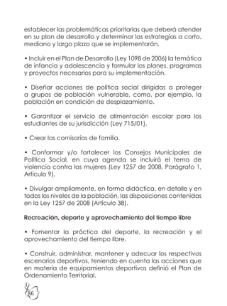 86
establecer las problemáticas prioritarias que deberá atender
en su plan de desarrollo y determinar las estrategias a corto,
mediano y largo plazo que se implementarán.
• Incluir en el Plan de Desarrollo (Ley 1098 de 2006) la temática
de infancia y adolescencia y formular los planes, programas
y proyectos necesarios para su implementación.
• Diseñar acciones de política social dirigidas a proteger
a grupos de población vulnerable, como, por ejemplo, la
población en condición de desplazamiento.
• Garantizar el servicio de alimentación escolar para los
estudiantes de su jurisdicción (Ley 715/01).
• Crear las comisarías de familia.
• Conformar y/o fortalecer los Consejos Municipales de
Política Social, en cuya agenda se incluirá el tema de
violencia contra las mujeres (Ley 1257 de 2008, Parágrafo 1,
Artículo 9).
• Divulgar ampliamente, en forma didáctica, en detalle y en
todos los niveles de la población, las disposiciones contenidas
en la Ley 1257 de 2008 (Artículo 38).
Recreación, deporte y aprovechamiento del tiempo libre
• Fomentar la práctica del deporte, la recreación y el
aprovechamiento del tiempo libre.
• Construir, administrar, mantener y adecuar los respectivos
escenarios deportivos, teniendo en cuenta las acciones que
en materia de equipamientos deportivos definió el Plan de
Ordenamiento Territorial.
 