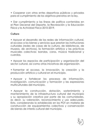 87
• Cooperar con otros entes deportivos públicos y privados
para el cumplimiento de los objetivos previstos en la ley.
• Dar cumplimiento a las líneas de política contenidas en
el Plan Decenal del Deporte, la Recreación y la Educación
Física y la Actividad Física 2010-2019.
Cultura
• Apoyar el desarrollo de las redes de información cultural,
el acceso a los bienes y servicios que prestan las instituciones
culturales (redes de casas de la cultura, de bibliotecas, de
museos, de archivos), la formación artística y las prácticas
musicales colectivas: bandas, coros, música tradicional y
cuerdas.
• Apoyar los espacios de participación y organización del
sector cultural, así como otras iniciativas de organización.
• Fomentar el acceso, la innovación, la creación y la
producción artística y cultural en el municipio.
• Apoyar y fortalecer los procesos de información,
investigación, comunicación y formación y las expresiones
multiculturales del municipio.
• Apoyar la construcción, dotación, sostenimiento y
mantenimiento de la infraestructura cultural del municipio
y su apropiación creativa por parte de las comunidades,
es decir, su valoración, reconocimiento y uso adecuado.
Esto, considerando lo establecido en los POT en materia de
construcción de equipamientos colectivos y conservación
de bienes de interés cultural del municipio.
 
