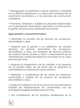 88
• Salvaguardar el patrimonio cultural material e inmaterial
en sus distintas expresiones y su adecuada incorporación al
crecimiento económico y a los procesos de construcción
ciudadana.
• Promover, fortalecer y viabilizar los procesos relacionados
con la planeación, financiación, ejecución y control social a
la gestión de los recursos destinados a la cultura.
Agua potable y saneamiento básico
• Garantizar la provisión de los servicios de acueducto,
alcantarillado y aseo.
• Asegurar que se presten a sus habitantes, de manera
eficiente, los servicios domiciliarios de acueducto,
alcantarillado y aseo, por empresas de servicios públicos
de carácter oficial, privado o mixto, o directamente por la
administración central del respectivo municipio en los casos
previstos por la ley.
• Asegurar el otorgamiento de los subsidios a las personas
de los estratos bajos, de tal forma que se garantice la
sostenibilidad en la prestación de los servicios.
• Definición y cumplimiento de las metas de cobertura,
continuidad y calidad de los servicios de acueducto,
alcantarillado y aseo.
• Asegurar la eficiencia en el uso de los recursos del Sistema
General de Participaciones de conformidad con las
actividades elegibles establecidas por la ley.
• Dar cumplimiento de los requisitos establecidos en la
 