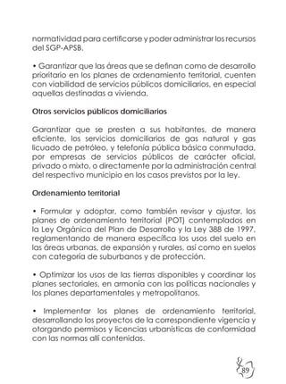 89
normatividad para certificarse y poder administrar los recursos
del SGP-APSB.
• Garantizar que las áreas que se definan como de desarrollo
prioritario en los planes de ordenamiento territorial, cuenten
con viabilidad de servicios públicos domiciliarios, en especial
aquellas destinadas a vivienda.
Otros servicios públicos domiciliarios
Garantizar que se presten a sus habitantes, de manera
eficiente, los servicios domiciliarios de gas natural y gas
licuado de petróleo, y telefonía pública básica conmutada,
por empresas de servicios públicos de carácter oficial,
privado o mixto, o directamente por la administración central
del respectivo municipio en los casos previstos por la ley.
Ordenamiento territorial
• Formular y adoptar, como también revisar y ajustar, los
planes de ordenamiento territorial (POT) contemplados en
la Ley Orgánica del Plan de Desarrollo y la Ley 388 de 1997,
reglamentando de manera específica los usos del suelo en
las áreas urbanas, de expansión y rurales, así como en suelos
con categoría de suburbanos y de protección.
• Optimizar los usos de las tierras disponibles y coordinar los
planes sectoriales, en armonía con las políticas nacionales y
los planes departamentales y metropolitanos.
• Implementar los planes de ordenamiento territorial,
desarrollando los proyectos de la correspondiente vigencia y
otorgando permisos y licencias urbanísticas de conformidad
con las normas allí contenidas.
 