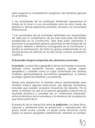 9
para asegurar la consolidación progresiva del bienestar general
en el territorio.
• Las autoridades de las entidades territoriales representan el
Estado en lo local y a sus comunidades ante los otros niveles de
gobierno y demás organismos estatales, privados y la comunidad
internacional.
• Las autoridades de las entidades territoriales son responsables
de velar por el cumplimiento de los fines esenciales del Estado
establecidos en la Constitución. Tales fines están orientados a
promover la prosperidad general; garantizar la efectividad de los
principios, deberes y derechos consagrados en la Constitución y
facilitar la participación de todos los grupos poblacionales en las
decisiones que los afectan en la vida social, cultural, económica
y política.
El desarrollo integral comprende dos elementos esenciales:
El territorio. La base físico-geográfica de las actividades humanas:
definida como ambiente natural, espacio, paisaje, región
geográfica; y también como un lugar conformado por diversas
unidades geomorfológicas (accidentes geográficos), el sistema
ecológico global (la biosfera) y ecosistemas.
Desde esta perspectiva, el territorio ofrece oportunidades pero
también implica algunas restricciones, por ejemplo fenómenos
naturales que pueden ocasionar situaciones de desastre. Por lo
tanto, el territorio no solo es el espacio geográfico natural sino el
resultado dinámico y complejo de un “matrimonio indisoluble”
entre la dinámica de la naturaleza y la dinámica de la población
que forma parte de él.
El producto de la interacción entre la población y la base física,
espacial y ambiental para la producción y reproducción del
grupo social ocurre cuando un grupo social reconoce como
propio un espacio geográfico determinado, dándole un nombre,
 