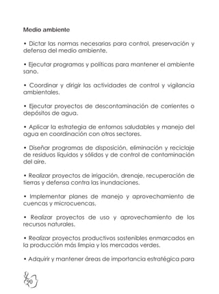 90
Medio ambiente
• Dictar las normas necesarias para control, preservación y
defensa del medio ambiente.
• Ejecutar programas y políticas para mantener el ambiente
sano.
• Coordinar y dirigir las actividades de control y vigilancia
ambientales.
• Ejecutar proyectos de descontaminación de corrientes o
depósitos de agua.
• Aplicar la estrategia de entornos saludables y manejo del
agua en coordinación con otros sectores.
• Diseñar programas de disposición, eliminación y reciclaje
de residuos líquidos y sólidos y de control de contaminación
del aire.
• Realizar proyectos de irrigación, drenaje, recuperación de
tierras y defensa contra las inundaciones.
• Implementar planes de manejo y aprovechamiento de
cuencas y microcuencas.
• Realizar proyectos de uso y aprovechamiento de los
recursos naturales.
• Realizar proyectos productivos sostenibles enmarcados en
la producción más limpia y los mercados verdes.
• Adquirir y mantener áreas de importancia estratégica para
 