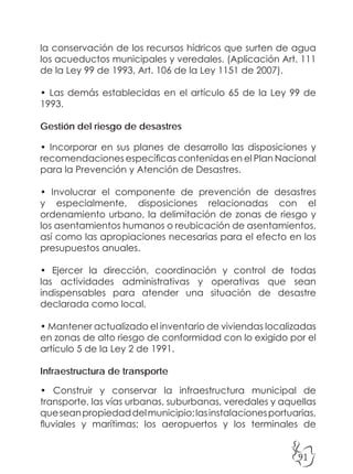91
la conservación de los recursos hídricos que surten de agua
los acueductos municipales y veredales. (Aplicación Art. 111
de la Ley 99 de 1993, Art. 106 de la Ley 1151 de 2007).
• Las demás establecidas en el artículo 65 de la Ley 99 de
1993.
Gestión del riesgo de desastres
• Incorporar en sus planes de desarrollo las disposiciones y
recomendaciones específicas contenidas en el Plan Nacional
para la Prevención y Atención de Desastres.
• Involucrar el componente de prevención de desastres
y especialmente, disposiciones relacionadas con el
ordenamiento urbano, la delimitación de zonas de riesgo y
los asentamientos humanos o reubicación de asentamientos,
así como las apropiaciones necesarias para el efecto en los
presupuestos anuales.
• Ejercer la dirección, coordinación y control de todas
las actividades administrativas y operativas que sean
indispensables para atender una situación de desastre
declarada como local.
• Mantener actualizado el inventario de viviendas localizadas
en zonas de alto riesgo de conformidad con lo exigido por el
artículo 5 de la Ley 2 de 1991.
Infraestructura de transporte
• Construir y conservar la infraestructura municipal de
transporte, las vías urbanas, suburbanas, veredales y aquellas
queseanpropiedaddelmunicipio;lasinstalacionesportuarias,
fluviales y marítimas; los aeropuertos y los terminales de
 