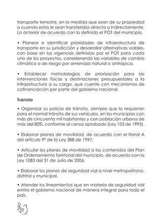 92
transporte terrestre, en la medida que sean de su propiedad
o cuando estos le sean transferidos directa o indirectamente.
Lo anterior de acuerdo con lo definido el POT del municipio.
• Planear e identificar prioridades de infraestructura de
transporte en su jurisdicción y desarrollar alternativas viables,
con base en las vigencias definidas por el POT para cada
uno de los proyectos, considerando las variables de cambio
climático o de riesgo por amenaza natural o antrópica.
• Establecer metodologías de priorización para las
intervenciones físicas y destinaciones presupuestales a la
infraestructura a su cargo, que cuente con mecanismos de
cofinanciación por parte del gobierno nacional.
Tránsito
• Organizar su policía de tránsito, siempre que lo requieran
para el normal tránsito de sus vehículos, en los municipios con
más de cincuenta mil habitantes y con población urbana de
más del 80%, conforme al censo aprobado (Ley 105 de 1993).
• Elaborar planes de movilidad, de acuerdo con el literal A
del artículo 9º de la Ley 388 de 1997.
• Articular los planes de movilidad a los contenidos del Plan
de Ordenamiento Territorial del municipio, de acuerdo con la
Ley 1083 del 31 de Julio de 2006.
• Elaborar los planes de seguridad vial a nivel metropolitano,
distrital y municipal.
• Atender los lineamientos que en materia de seguridad vial
emita el gobierno nacional de manera integral para todo el
país.
 