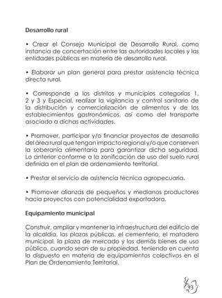 93
Desarrollo rural
• Crear el Consejo Municipal de Desarrollo Rural, como
instancia de concertación entre las autoridades locales y las
entidades públicas en materia de desarrollo rural.
• Elaborar un plan general para prestar asistencia técnica
directa rural.
• Corresponde a los distritos y municipios categorías 1,
2 y 3 y Especial, realizar la vigilancia y control sanitario de
la distribución y comercialización de alimentos y de los
establecimientos gastronómicos, así como del transporte
asociado a dichas actividades.
• Promover, participar y/o financiar proyectos de desarrollo
delárearuralquetenganimpactoregionaly/oqueconserven
la soberanía alimentaria para garantizar dicha seguridad.
Lo anterior conforme a la zonificación de uso del suelo rural
definida en el plan de ordenamiento territorial.
• Prestar el servicio de asistencia técnica agropecuaria.
• Promover alianzas de pequeños y medianos productores
hacia proyectos con potencialidad exportadora.
Equipamiento municipal
Construir, ampliar y mantener la infraestructura del edificio de
la alcaldía, las plazas públicas, el cementerio, el matadero
municipal, la plaza de mercado y los demás bienes de uso
público, cuando sean de su propiedad, teniendo en cuenta
lo dispuesto en materia de equipamientos colectivos en el
Plan de Ordenamiento Territorial.
 