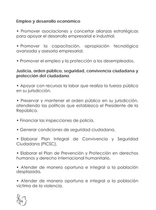 94
Empleo y desarrollo económico
• Promover asociaciones y concertar alianzas estratégicas
para apoyar el desarrollo empresarial e industrial.
• Promover la capacitación, apropiación tecnológica
avanzada y asesoría empresarial.
• Promover el empleo y la protección a los desempleados.
Justicia, orden público, seguridad, convivencia ciudadana y
protección del ciudadano
• Apoyar con recursos la labor que realiza la fuerza pública
en su jurisdicción.
• Preservar y mantener el orden público en su jurisdicción,
atendiendo las políticas que establezca el Presidente de la
República.
• Financiar las inspecciones de policía.
• Generar condiciones de seguridad ciudadana.
• Elaborar Plan Integral de Convivencia y Seguridad
Ciudadana (PICSC).
• Elaborar el Plan de Prevención y Protección en derechos
humanos y derecho internacional humanitario.
• Atender de manera oportuna e integral a la población
desplazada.
• Atender de manera oportuna e integral a la población
víctima de la violencia.
 