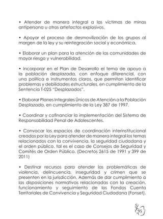95
• Atender de manera integral a las víctimas de minas
antipersona u otros artefactos explosivos.
• Apoyar el proceso de desmovilización de los grupos al
margen de la ley y su reintegración social y económica.
• Elaborar un plan para la atención de las comunidades de
mayor riesgo y vulnerabilidad.
• Incorporar en el Plan de Desarrollo el tema de apoyo a
la población desplazada, con enfoque diferencial, con
una política e instrumentos claros, que permitan identificar
problemas y debilidades estructurales, en cumplimiento de la
Sentencia T-025 “Desplazados”.
• Elaborar Planes Integrales Únicos de Atención a la Población
Desplazada, en cumplimiento de la Ley 387 de 1997.
• Coordinar y cofinanciar la implementación del Sistema de
Responsabilidad Penal de Adolescentes.
• Convocar los espacios de coordinación interinstitucional
creados por la Ley para atender de manera integral los temas
relacionados con la convivencia, la seguridad ciudadana y
el orden público, tal es el caso de Consejos de Seguridad y
Comités de Orden Público. (Decretos 2615 de 1991 y 399 de
2011)
• Destinar recursos para atender las problemáticas de
violencia, delincuencia, inseguridad y crimen que se
presenten en la jurisdicción. Además de dar cumplimiento a
las disposiciones normativas relacionadas con la creación,
funcionamiento y seguimiento de los Fondos Cuenta
Territoriales de Convivencia y Seguridad Ciudadana (Fonset).
 