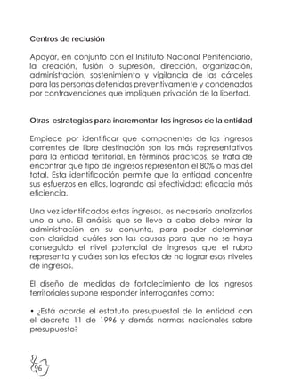 96
Centros de reclusión
Apoyar, en conjunto con el Instituto Nacional Penitenciario,
la creación, fusión o supresión, dirección, organización,
administración, sostenimiento y vigilancia de las cárceles
para las personas detenidas preventivamente y condenadas
por contravenciones que impliquen privación de la libertad.
Otras estrategias para incrementar los ingresos de la entidad
Empiece por identificar que componentes de los ingresos
corrientes de libre destinación son los más representativos
para la entidad territorial. En términos prácticos, se trata de
encontrar que tipo de ingresos representan el 80% o mas del
total. Esta identificación permite que la entidad concentre
sus esfuerzos en ellos, logrando asi efectividad: eficacia más
eficiencia.
Una vez identificados estos ingresos, es necesario analizarlos
uno a uno. El análisis que se lleve a cabo debe mirar la
administración en su conjunto, para poder determinar
con claridad cuáles son las causas para que no se haya
conseguido el nivel potencial de ingresos que el rubro
representa y cuáles son los efectos de no lograr esos niveles
de ingresos.
El diseño de medidas de fortalecimiento de los ingresos
territoriales supone responder interrogantes como:
• ¿Está acorde el estatuto presupuestal de la entidad con
el decreto 11 de 1996 y demás normas nacionales sobre
presupuesto?
 