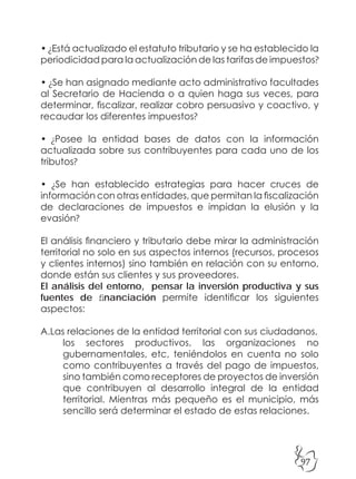 97
• ¿Está actualizado el estatuto tributario y se ha establecido la
periodicidad para la actualización de las tarifas de impuestos?
• ¿Se han asignado mediante acto administrativo facultades
al Secretario de Hacienda o a quien haga sus veces, para
determinar, fiscalizar, realizar cobro persuasivo y coactivo, y
recaudar los diferentes impuestos?
• ¿Posee la entidad bases de datos con la información
actualizada sobre sus contribuyentes para cada uno de los
tributos?
• ¿Se han establecido estrategias para hacer cruces de
información con otras entidades, que permitan la fiscalización
de declaraciones de impuestos e impidan la elusión y la
evasión?
El análisis financiero y tributario debe mirar la administración
territorial no solo en sus aspectos internos (recursos, procesos
y clientes internos) sino también en relación con su entorno,
donde están sus clientes y sus proveedores.
El análisis del entorno, pensar la inversión productiva y sus
fuentes de financiación permite identificar los siguientes
aspectos:
A.Las relaciones de la entidad territorial con sus ciudadanos,
los sectores productivos, las organizaciones no
gubernamentales, etc, teniéndolos en cuenta no solo
como contribuyentes a través del pago de impuestos,
sino también como receptores de proyectos de inversión
que contribuyen al desarrollo integral de la entidad
territorial. Mientras más pequeño es el municipio, más
sencillo será determinar el estado de estas relaciones.
 