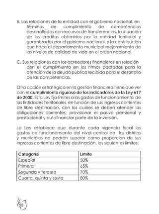 98
B. Las relaciones de la entidad con el gobierno nacional, en
términos de cumplimiento de competencias
desarrolladas con recursos de transferencias, la situación
de los créditos obtenidos por la entidad territorial y
garantizados por el gobierno nacional, y la contribución
que hace el departamento municipal mejoramiento de
los niveles de calidad de vida en el orden nacional.
C. Sus relaciones con los acreedores financieros en relación
con el cumplimiento en los ritmos pactados para la
atención de la deuda pública recibida para el desarrollo
de las competencias.
Otra acción estratégica en la gestión financiera tiene que ver
con el cumplimiento riguroso de los indicadores de la Ley 617
de 2000. Esta Ley fijo límites a los gastos de funcionamiento de
las Entidades Territoriales en función de sus ingresos corrientes
de libre destinación, con los cuales se deben atender las
obligaciones corrientes, provisionar el pasivo pensional y
prestacional y autofinanciar parte de la inversión.
La Ley establece que durante cada vigencia fiscal los
gastos de funcionamiento del nivel central de los distritos
y municipios no podrán superar como proporción de sus
ingresos corrientes de libre destinación, los siguientes límites:
Categoría Límite
Especial 50%
Primera 65%
Segunda y tercera 70%
Cuarta, quinta y sexta 80%
 