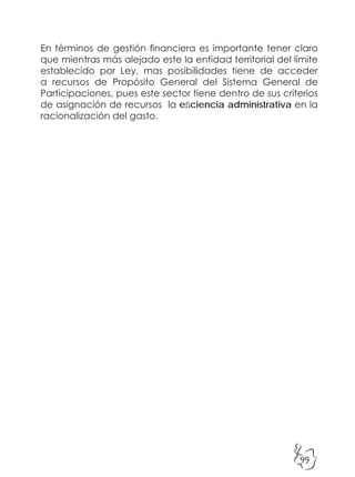 99
En términos de gestión financiera es importante tener claro
que mientras más alejado este la entidad territorial del límite
establecido por Ley, mas posibilidades tiene de acceder
a recursos de Propósito General del Sistema General de
Participaciones, pues este sector tiene dentro de sus criterios
de asignación de recursos la eficiencia administrativa en la
racionalización del gasto.
 