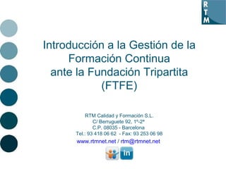 Introducción a la Gestión de la Formación Continua ante la Fundación Tripartita (FTFE) RTM Calidad y Formación S.L. C/ Berruguete 92, 1º-2ª  C.P. 08035 - Barcelona  Tel.: 93 418 06 62  - Fax: 93 253 06 98 www.rtmnet.net  /  [email_address]   
