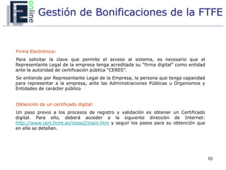 Gestión de Bonificaciones de la FTFE


Firma Electrónica:
Para solicitar la clave que permite el acceso al sistema, es necesario que el
Representante Legal de la empresa tenga acreditada su “firma digital” como entidad
ante la autoridad de certificación pública “CERES”.
Se entiende por Representante Legal de la Empresa, la persona que tenga capacidad
para representar a la empresa, ante las Administraciones Públicas u Organismos y
Entidades de carácter público


Obtención de un certificado digital:
Un paso previo a los procesos de registro y validación es obtener un Certificado
digital. Para ello, deberá acceder a la siguiente dirección de Internet:
http://www.cert.fnmt.es/clase2/main.htm y seguir los pasos para su obtención que
en ella se detallan.




                                                                                     10
 