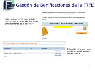 Gestión de Bonificaciones de la FTFE


Selección del certificado digital a
utilizar para acceder a la aplicación
(representante legal empresa).




                                        Selección de la empresa a
                                        gestionar (en el caso de
                                        Organizadoras).




                                                            11
 