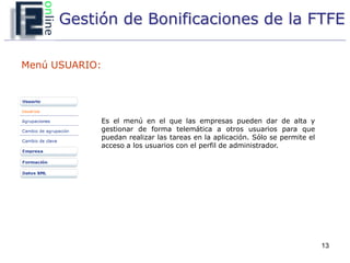 Gestión de Bonificaciones de la FTFE

Menú USUARIO:




            Es el menú en el que las empresas pueden dar de alta y
            gestionar de forma telemática a otros usuarios para que
            puedan realizar las tareas en la aplicación. Sólo se permite el
            acceso a los usuarios con el perfil de administrador.




                                                                              13
 