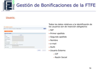 Gestión de Bonificaciones de la FTFE

Usuario:


                         Todos los datos relativos a la identificación de
                         los usuarios son de inserción obligatoria:
                         • NIF

                         • Primer apellido
                         • Segundo apellido
                         • Nombre
                         • e-mail

                         • Perfil
                         • Usuario Externo
                               •   CIF
                               •   Razón Social




                                                                     14
 