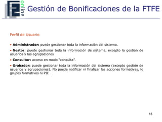 Gestión de Bonificaciones de la FTFE


Perfil de Usuario

• Administrador: puede gestionar toda la información del sistema.
• Gestor: puede gestionar toda la información de sistema, excepto la gestión de
usuarios y las agrupaciones
• Consultor: acceso en modo “consulta”.
• Grabador: puede gestionar toda la información del sistema (excepto gestión de
usuarios y agrupaciones). No puede notificar ni finalizar las acciones formativas, lo
grupos formativos ni PIF.




                                                                                        15
 