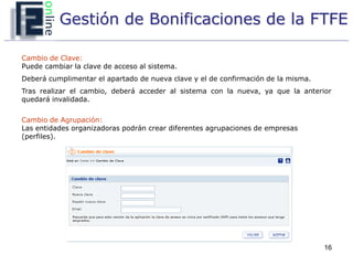 Gestión de Bonificaciones de la FTFE

Cambio de Clave:
Puede cambiar la clave de acceso al sistema.
Deberá cumplimentar el apartado de nueva clave y el de confirmación de la misma.
Tras realizar el cambio, deberá acceder al sistema con la nueva, ya que la anterior
quedará invalidada.

Cambio de Agrupación:
Las entidades organizadoras podrán crear diferentes agrupaciones de empresas
(perfiles).




                                                                                   16
 