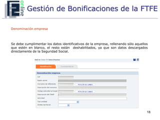 Gestión de Bonificaciones de la FTFE

Denominación empresa



Se debe cumplimentar los datos identificativos de la empresa, rellenando sólo aquellos
que estén en blanco, el resto están deshabilitados, ya que son datos descargados
directamente de la Seguridad Social.




                                                                                     18
 