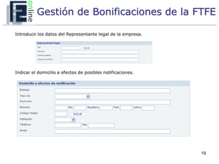 Gestión de Bonificaciones de la FTFE

Introducir los datos del Representante legal de la empresa.




Indicar el domicilio a efectos de posibles notificaciones.




                                                              19
 