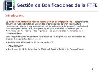 Gestión de Bonificaciones de la FTFE

Introducción:

La Fundación Tripartita para la Formación en el Empleo (FTFE), perteneciente
al Servicio Público Estatal, es uno de los órganos que componen la estructura
organizativa y de participación institucional del subsistema de formación profesional
para el empleo. Tiene carácter tripartito y su patronato está constituido por la
Administración Pública y por las organizaciones empresariales y sindicales más
representativas.
Para responder a las necesidades formativas de las empresas y sus empleados se
crearon los siguientes documentos:
• Real Decreto 395/2007 de 23 de marzo de 2007

• TAS/2307/2007

• Resolución de 17 de diciembre de 2008, del Servicio Público de Empleo Estatal




                                                                                        2
 